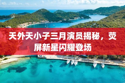 天外天小子三月演員揭秘，熒屏新星閃耀登場