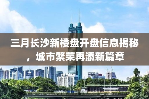 三月長沙新樓盤開盤信息揭秘,城市繁榮再添新篇章