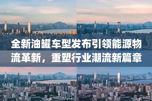 全新油罐車型發布引領能源物流革新,重塑行業潮流新篇章