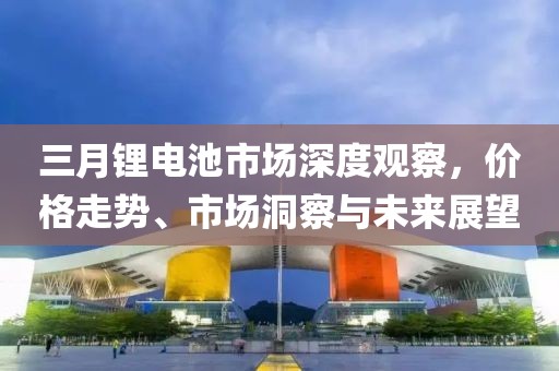 三月鋰電池市場(chǎng)深度觀察,價(jià)格走勢(shì)、市場(chǎng)洞察與未來展望