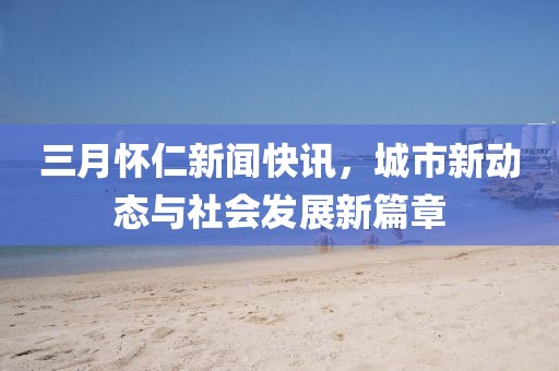 三月懷仁新聞快訊，城市新動態與社會發展新篇章
