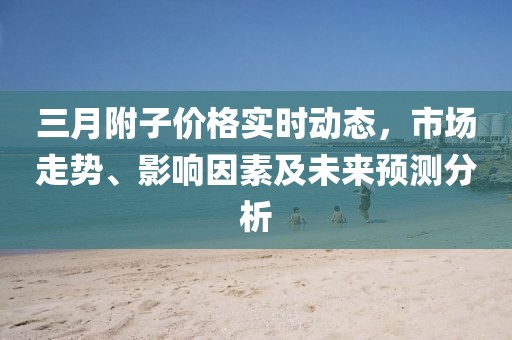 三月附子價格實時動態，市場走勢、影響因素及未來預測分析
