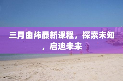 三月曲煒最新課程,探索未知,啟迪未來
