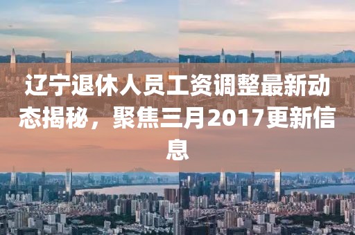 遼寧退休人員工資調整最新動態(tài)揭秘,聚焦三月2017更新信息