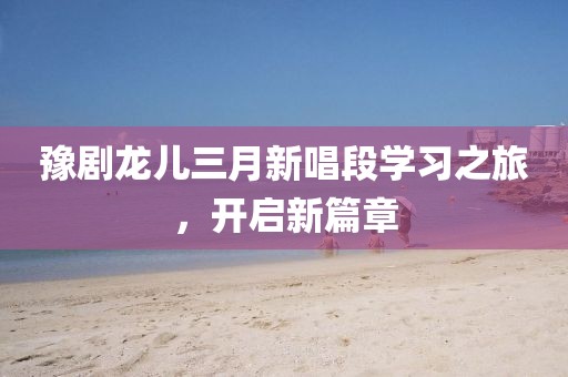 豫劇龍兒三月新唱段學習之旅,開啟新篇章