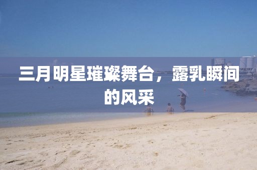 三月明星璀璨舞臺,露乳瞬間的風采