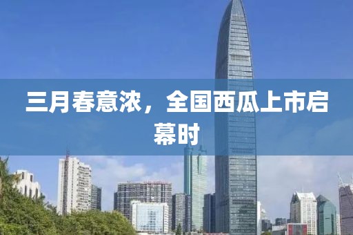 三月春意濃,全國西瓜上市啟幕時