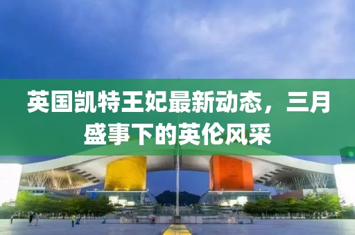 英國凱特王妃最新動態,三月盛事下的英倫風采