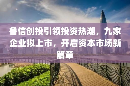 魯信創投引領投資熱潮,九家企業擬上市,開啟資本市場新篇章