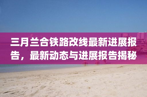三月蘭合鐵路改線最新進展報告,最新動態與進展報告揭秘