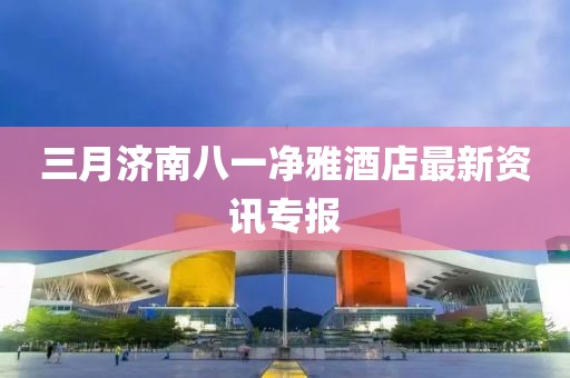 三月濟南八一凈雅酒店最新資訊專報