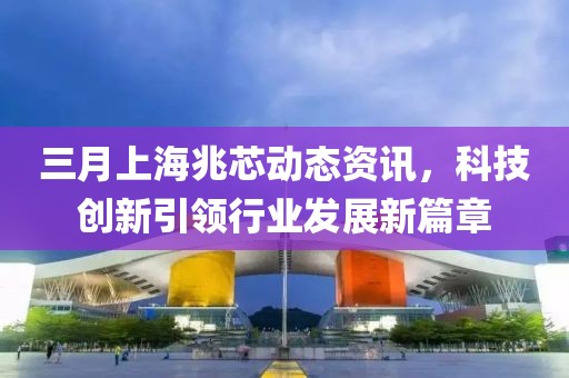 三月上海兆芯動(dòng)態(tài)資訊,科技創(chuàng)新引領(lǐng)行業(yè)發(fā)展新篇章