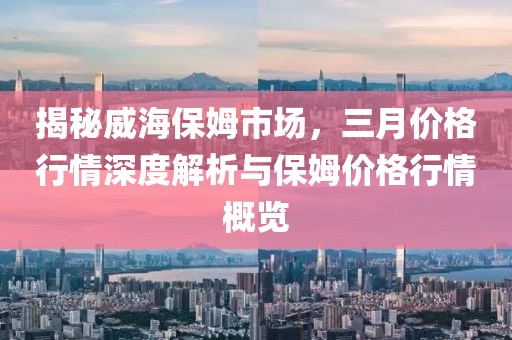 揭秘威海保姆市場，三月價(jià)格行情深度解析與保姆價(jià)格行情概覽