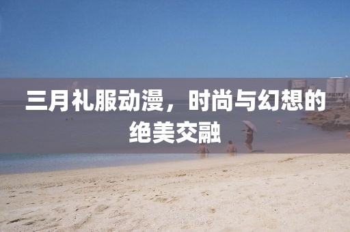 三月禮服動漫,時尚與幻想的絕美交融