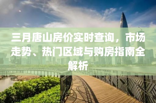 三月唐山房價實時查詢,市場走勢、熱門區(qū)域與購房指南全解析