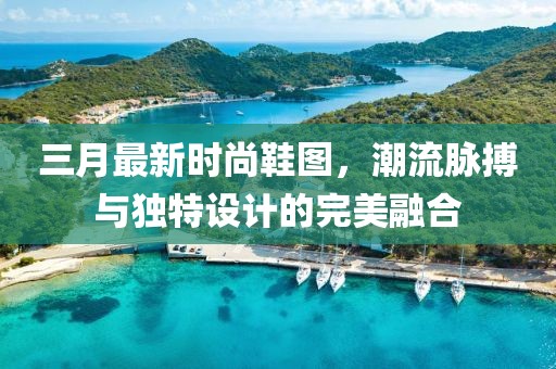 三月最新時尚鞋圖,潮流脈搏與獨特設計的完美融合