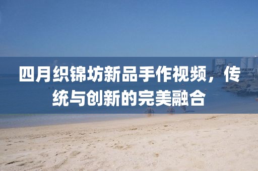 四月織錦坊新品手作視頻,傳統與創新的完美融合