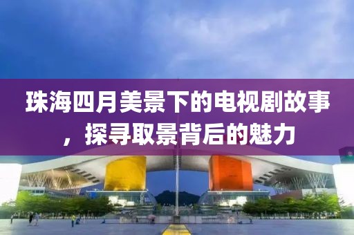 珠海四月美景下的電視劇故事,探尋取景背后的魅力