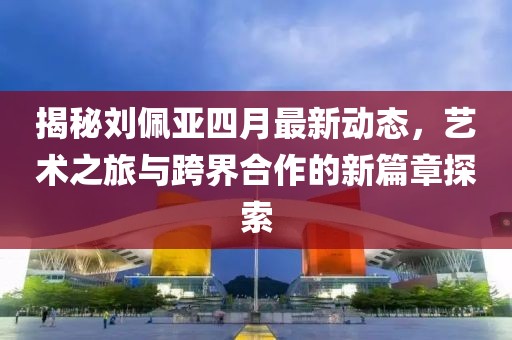 揭秘劉佩亞四月最新動態，藝術之旅與跨界合作的新篇章探索