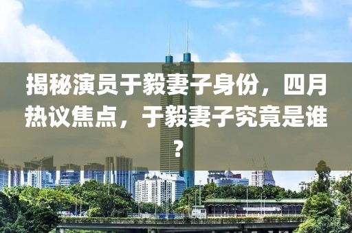 揭秘演員于毅妻子身份,四月熱議焦點,于毅妻子究竟是誰?