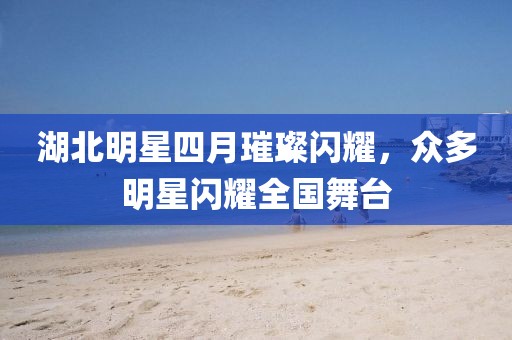 湖北明星四月璀璨閃耀,眾多明星閃耀全國舞臺