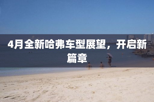 4月全新哈弗車型展望,開啟新篇章