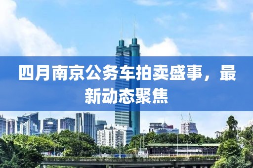 四月南京公務(wù)車拍賣盛事，最新動態(tài)聚焦