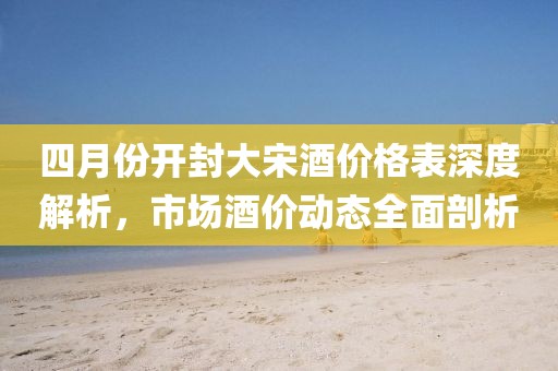 四月份開(kāi)封大宋酒價(jià)格表深度解析,市場(chǎng)酒價(jià)動(dòng)態(tài)全面剖析