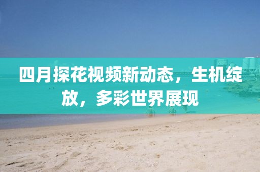 四月探花視頻新動(dòng)態(tài)，生機(jī)綻放，多彩世界展現(xiàn)