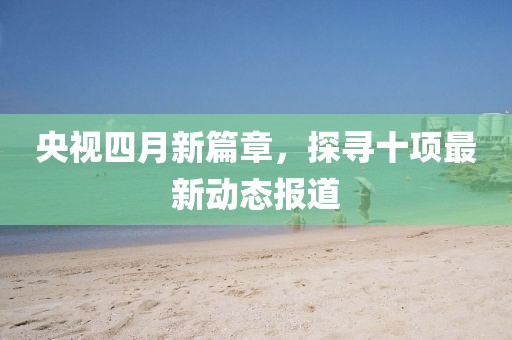 央視四月新篇章,探尋十項最新動態報道