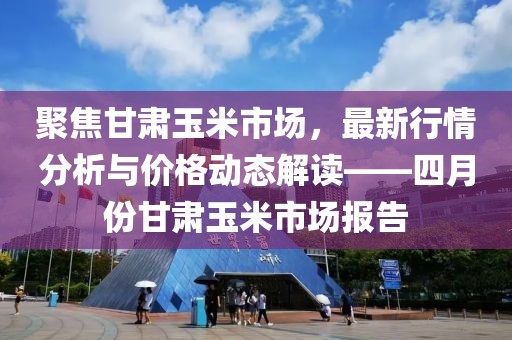 聚焦甘肅玉米市場，最新行情分析與價格動態解讀——四月份甘肅玉米市場報告