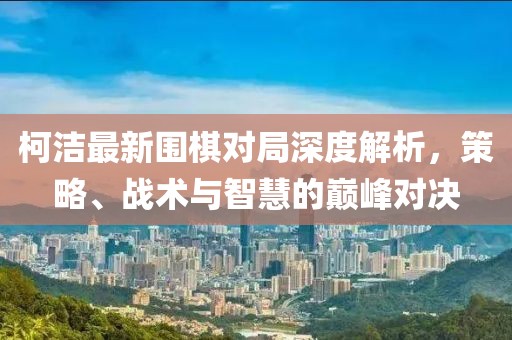 柯潔最新圍棋對局深度解析,策略、戰術與智慧的巔峰對決