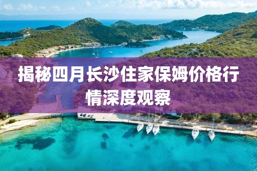 揭秘四月長沙住家保姆價格行情深度觀察