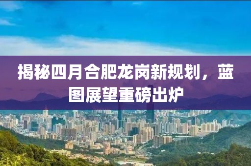 揭秘四月合肥龍崗新規劃,藍圖展望重磅出爐