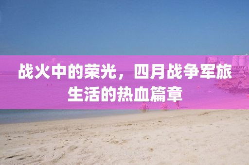 戰火中的榮光,四月戰爭軍旅生活的熱血篇章