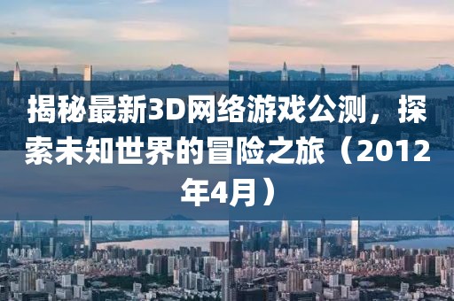 揭秘最新3D網絡游戲公測，探索未知世界的冒險之旅（2012年4月）