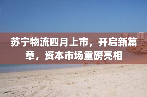 蘇寧物流四月上市,開啟新篇章,資本市場重磅亮相