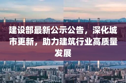 建設(shè)部最新公示公告，深化城市更新，助力建筑行業(yè)高質(zhì)量發(fā)展