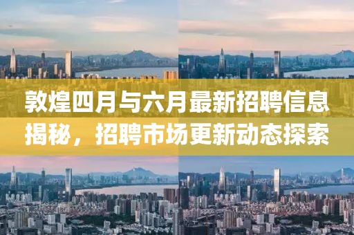 敦煌四月與六月最新招聘信息揭秘,招聘市場更新動態探索