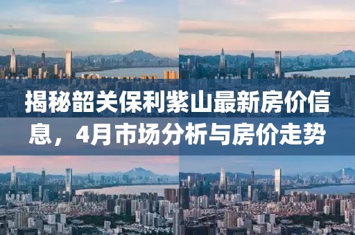 揭秘韶關保利紫山最新房價信息,4月市場分析與房價走勢