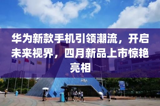 華為新款手機引領潮流，開啟未來視界，四月新品上市驚艷亮相