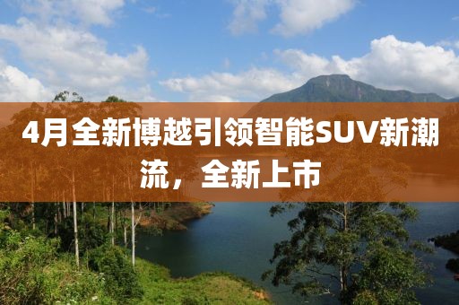 4月全新博越引領智能SUV新潮流,全新上市