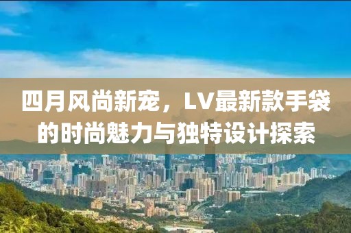 四月風尚新寵，LV最新款手袋的時尚魅力與獨特設計探索