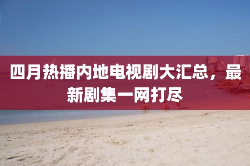 四月熱播內地電視劇大匯總,最新劇集一網打盡