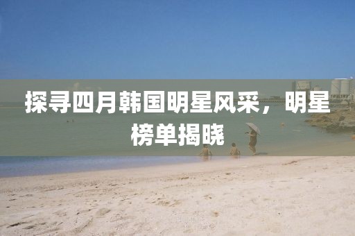 探尋四月韓國明星風采,明星榜單揭曉