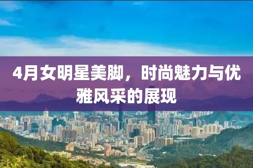 4月女明星美腳,時尚魅力與優雅風采的展現