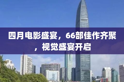 四月電影盛宴,66部佳作齊聚,視覺盛宴開啟