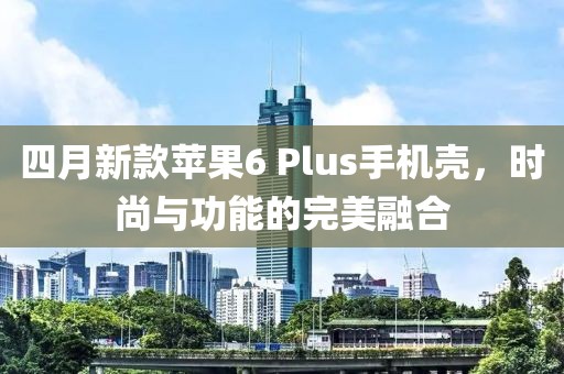四月新款蘋(píng)果6 Plus手機(jī)殼,時(shí)尚與功能的完美融合