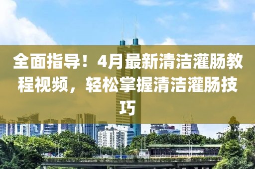 全面指導！4月最新清潔灌腸教程視頻，輕松掌握清潔灌腸技巧