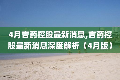 4月吉藥控股最新消息,吉藥控股最新消息深度解析(4月版)